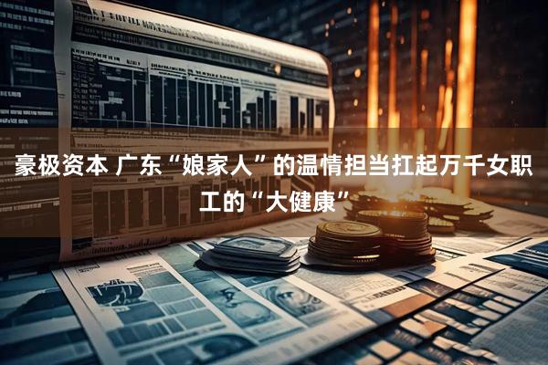 豪极资本 广东“娘家人”的温情担当扛起万千女职工的“大健康”