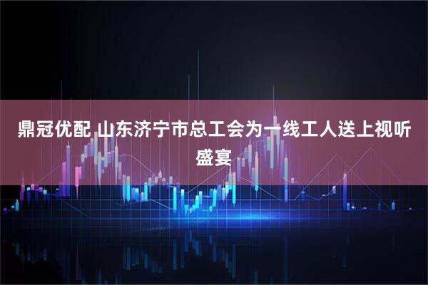 鼎冠优配 山东济宁市总工会为一线工人送上视听盛宴