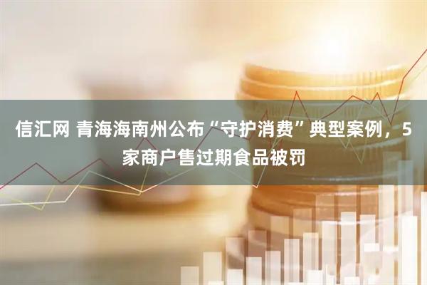 信汇网 青海海南州公布“守护消费”典型案例，5家商户售过期食品被罚