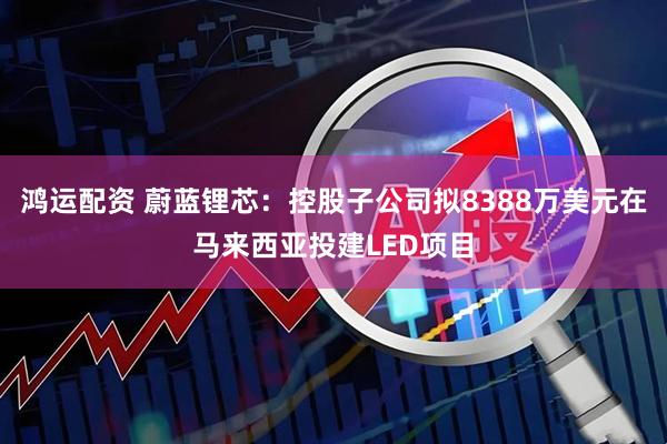 鸿运配资 蔚蓝锂芯：控股子公司拟8388万美元在马来西亚投建LED项目