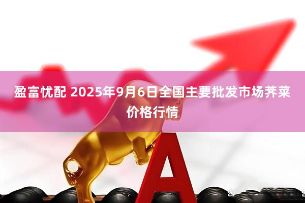 盈富忧配 2025年9月6日全国主要批发市场荠菜价格行情