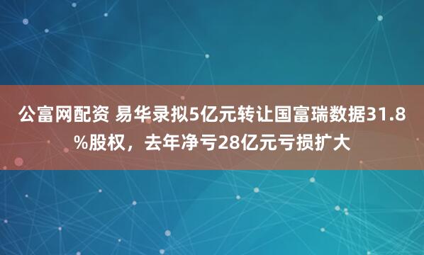公富网配资 易华录拟5亿元转让国富瑞数据31.8%股权，去年净亏28亿元亏损扩大
