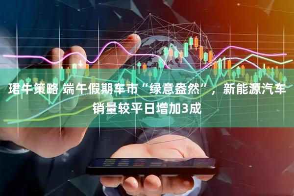 珺牛策略 端午假期车市“绿意盎然”，新能源汽车销量较平日增加3成