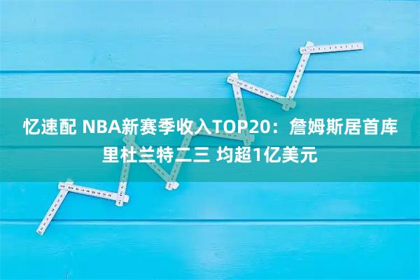 忆速配 NBA新赛季收入TOP20：詹姆斯居首库里杜兰特二三 均超1亿美元