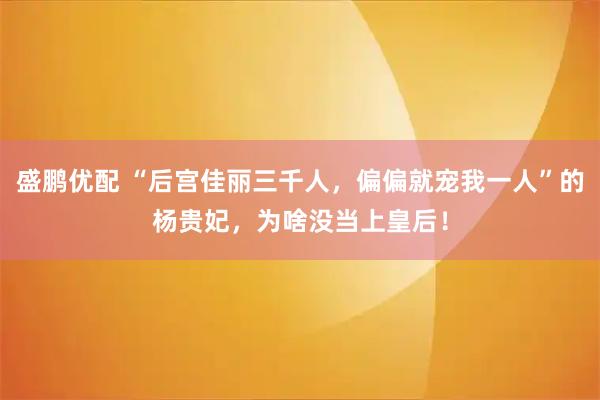 盛鹏优配 “后宫佳丽三千人，偏偏就宠我一人”的杨贵妃，为啥没当上皇后！
