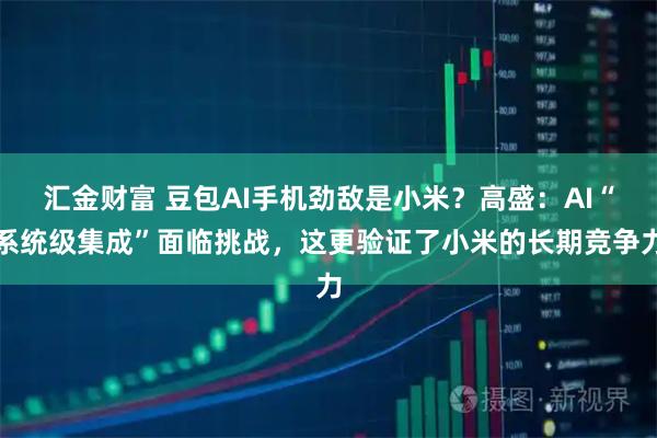 汇金财富 豆包AI手机劲敌是小米？高盛：AI“系统级集成”面临挑战，这更验证了小米的长期竞争力