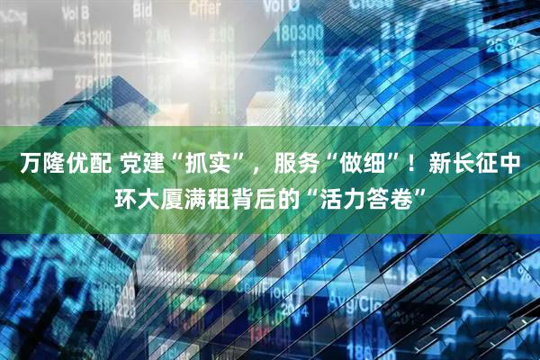 万隆优配 党建“抓实”，服务“做细”！新长征中环大厦满租背后的“活力答卷”