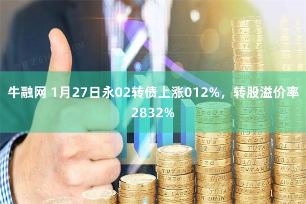 牛融网 1月27日永02转债上涨012%，转股溢价率2832%