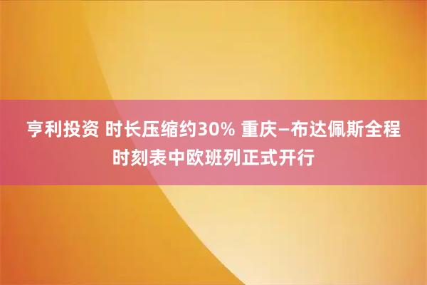 亨利投资 时长压缩约30% 重庆—布达佩斯全程时刻表中欧班列正式开行